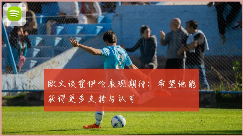 欧文谈霍伊伦表现期待：希望他能获得更多支持与认可