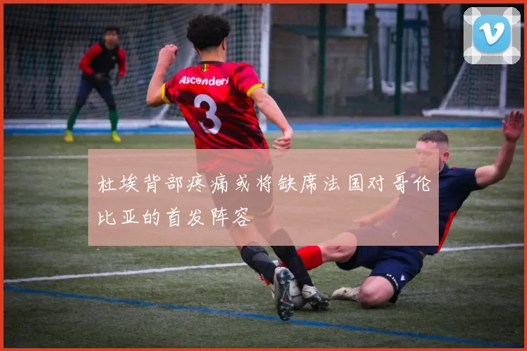 杜埃背部疼痛或将缺席法国对哥伦比亚的首发阵容