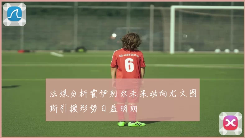 法媒分析霍伊别尔未来动向尤文图斯引援形势日益明朗