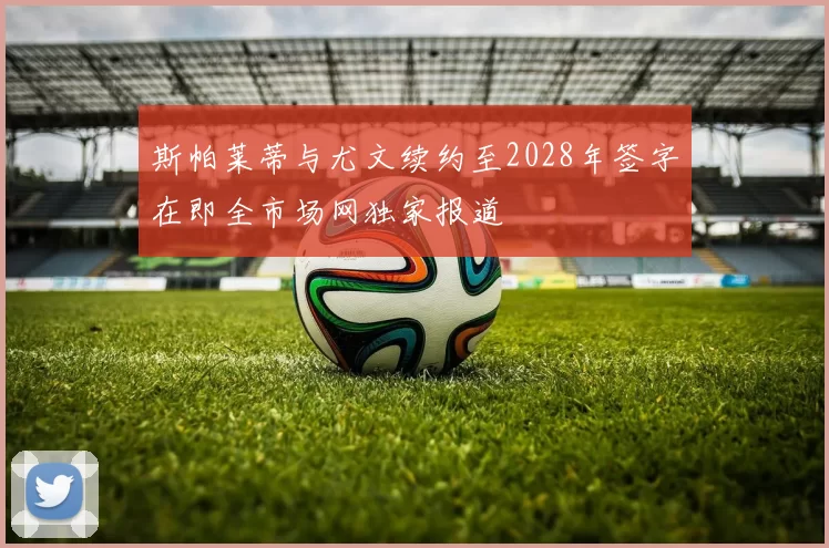 斯帕莱蒂与尤文续约至2028年签字在即全市场网独家报道