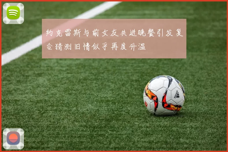 约克雷斯与前女友共进晚餐引发复合猜测旧情似乎再度升温