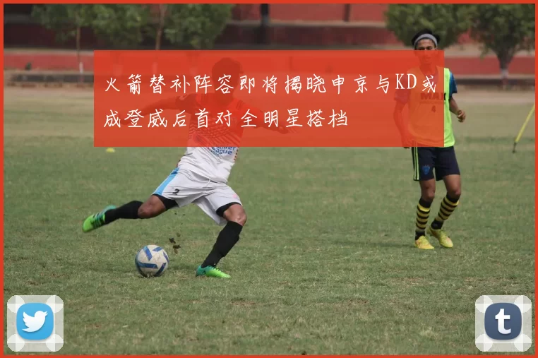 火箭替补阵容即将揭晓申京与KD或成登威后首对全明星搭档