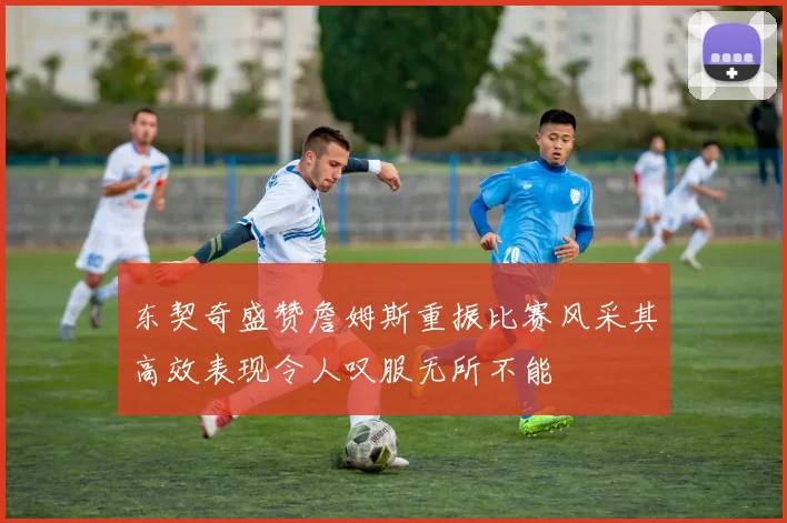 东契奇盛赞詹姆斯重振比赛风采其高效表现令人叹服无所不能