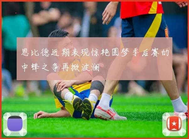 恩比德近期表现惊艳圆梦季后赛的中锋之争再掀波澜