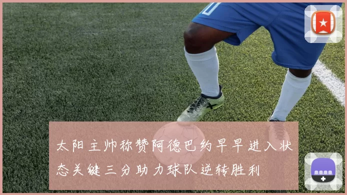 太阳主帅称赞阿德巴约早早进入状态关键三分助力球队逆转胜利