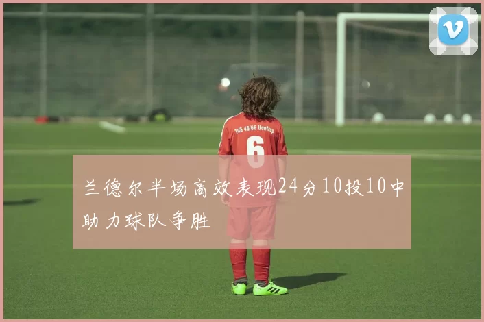 兰德尔半场高效表现24分10投10中助力球队争胜