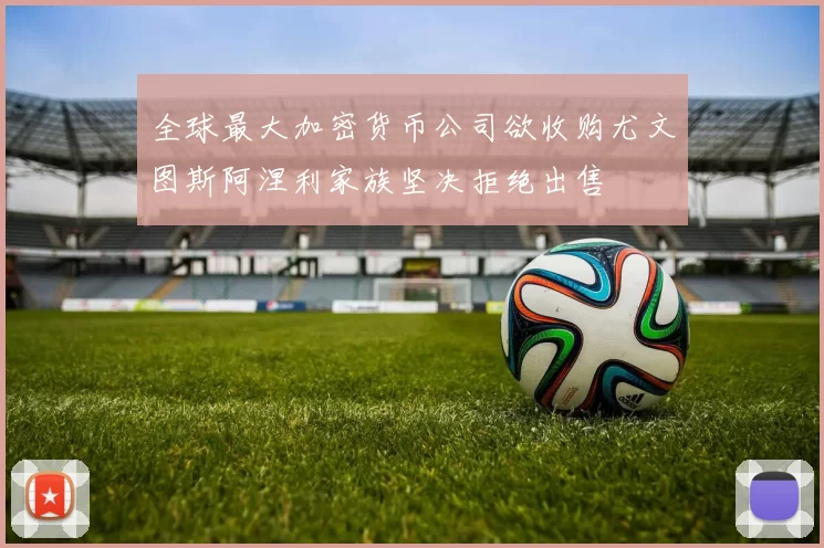 全球最大加密货币公司欲收购尤文图斯阿涅利家族坚决拒绝出售