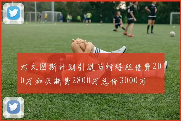 尤文图斯计划引进马特塔租借费200万加买断费2800万总价3000万