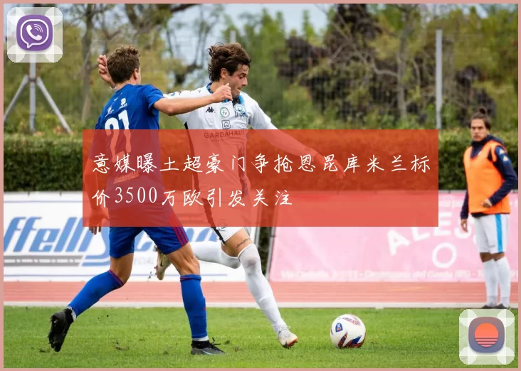 意媒曝土超豪门争抢恩昆库米兰标价3500万欧引发关注