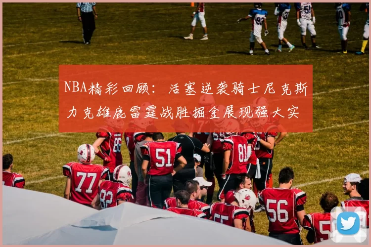 NBA精彩回顾：活塞逆袭骑士尼克斯力克雄鹿雷霆战胜掘金展现强大实力
